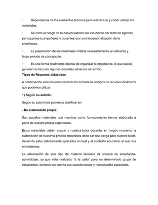· Dependencia de los elementos técnicos para interactuar y poder utilizar los
materiales.
· Se corre el riesgo de la desvinculación del estudiante del resto de agentes
participantes (compañeros y docentes) por una impersonalización de la
enseñanza.
· La preparación de los materiales implica necesariamente un esfuerzo y
largo periodo de concepción.
· Es una forma totalmente distinta de organizar la enseñanza, lo que puede
generar rechazo en algunos docentes adversos al cambio.
Tipos de Recursos didácticos
A continuación veremos una clasificación somera de los tipos de recursos didácticos
que podemos utilizar.
1) Según su autoría:
Según su autoría los podemos clasificar en:
- De elaboración propia:
Son aquellos materiales que nosotros como formadores/as hemos elaborado a
partir de nuestra propia experiencia.
Estos materiales deben ayudar a nuestra labor docente, en ningún momento la
elaboración de nuestros propios materiales debe ser una carga para nuestra labor,
debiendo estar debidamente ajustados al nivel y el contexto educativo al que nos
enfrentamos.
La elaboración de este tipo de material favorece el proceso de enseñanza-
aprendizaje, ya que está realizado “a la carta” para un determinado grupo de
estudiantes, teniendo en cuenta sus características y necesidades especiales.
 
