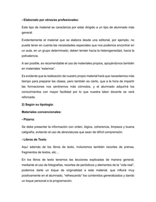 - Elaborado por otros/as profesionales:
Este tipo de material se caracteriza por estar dirigido a un tipo de alumnado más
general.
Evidentemente el material que se elabora desde una editorial, por ejemplo, no
puede tener en cuenta las necesidades especiales que nos podemos encontrar en
un aula, en un grupo determinado; deben tender hacia la heterogeneidad, hacia la
polivalencia.
A ser posible, es recomendable el uso de materiales propios, apoyándonos también
en materiales “externos”.
Es evidente que la realización de nuestro propio material hará que necesitemos más
tiempo para preparar las clases, pero también es cierto, que a la hora de impartir
las formaciones nos sentiremos más cómodos, y el alumnado adquirirá los
conocimientos con mayor facilidad por lo que nuestra labor docente se verá
reforzada.
2) Según su tipología:
Materiales convencionales:
- Pizarra:
Se debe presentar la información con orden, lógica, coherencia, limpieza y buena
caligrafía, evitando el uso de abreviaturas que sean de difícil comprensión.
- Libros de Texto
Aquí además de los libros de texto, incluiremos también recortes de prensa,
fragmentos de textos, etc…
En los libros de texto tenemos las lecciones explicadas de manera general,
mediante el uso de fotografías, recortes de periódicos y elementos de la “vida real”,
podemos darle un toque de originalidad a este material, que influirá muy
positivamente en el alumnado, “refrescando” los contenidos generalizados y dando
un toque personal a la programación.
 