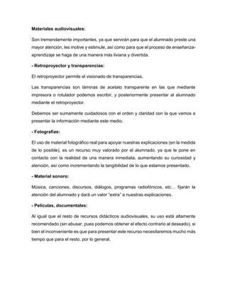 Materiales audiovisuales:
Son tremendamente importantes, ya que servirán para que el alumnado preste una
mayor atención, les motive y estimule, así como para que el proceso de enseñanza-
aprendizaje se haga de una manera más liviana y divertida.
- Retroproyector y transparencias:
El retroproyector permite el visionado de transparencias.
Las transparencias son láminas de acetato transparente en las que mediante
impresora o rotulador podemos escribir, y posteriormente presentar al alumnado
mediante el retroproyector.
Debemos ser sumamente cuidadosos con el orden y claridad con la que vamos a
presentar la información mediante este medio.
- Fotografías:
El uso de material fotográfico real para apoyar nuestras explicaciones (en la medida
de lo posible), es un recurso muy valorado por el alumnado, ya que le pone en
contacto con la realidad de una manera inmediata, aumentando su curiosidad y
atención, así como incrementando la tangibilidad de lo que estamos presentado.
- Material sonoro:
Música, canciones, discursos, diálogos, programas radiofónicos, etc… fijarán la
atención del alumnado y dará un valor “extra” a nuestras explicaciones.
- Películas, documentales:
Al igual que el resto de recursos didácticos audiovisuales, su uso está altamente
recomendado (sin abusar, pues podemos obtener el efecto contrario al deseado), si
bien el inconveniente es que para presentar este recurso necesitaremos mucho más
tiempo que para el resto, por lo general.
 