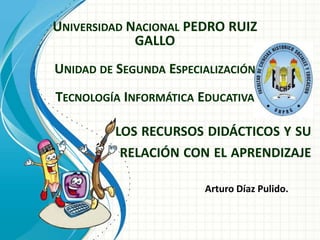 UNIVERSIDAD NACIONAL PEDRO RUIZ
GALLO
UNIDAD DE SEGUNDA ESPECIALIZACIÓN
TECNOLOGÍA INFORMÁTICA EDUCATIVA
LOS RECURSOS DIDÁCTICOS Y SU
RELACIÓN CON EL APRENDIZAJE
Arturo Díaz Pulido.

 