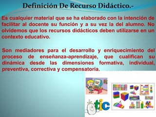 Definición De Recurso Didáctico.-
Es cualquier material que se ha elaborado con la intención de
facilitar al docente su función y a su vez la del alumno. No
olvidemos que los recursos didácticos deben utilizarse en un
contexto educativo.
Son mediadores para el desarrollo y enriquecimiento del
proceso de enseñanza-aprendizaje, que cualifican su
dinámica desde las dimensiones formativa, individual,
preventiva, correctiva y compensatoria.
 