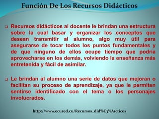  Recursos didácticos al docente le brindan una estructura
sobre la cual basar y organizar los conceptos que
desean transmitir al alumno, algo muy útil para
asegurarse de tocar todos los puntos fundamentales y
de que ninguno de ellos ocupe tiempo que podría
aprovecharse en los demás, volviendo la enseñanza más
entretenida y fácil de asimilar.
 Le brindan al alumno una serie de datos que mejoran o
facilitan su proceso de aprendizaje, ya que le permiten
sentirse identificado con el tema o los personajes
involucrados.
http://www.ecured.cu/Recursos_did%C3%A1cticos
 