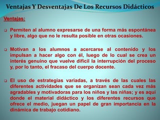 Ventajas Y Desventajas De Los Recursos Didácticos
Ventajas:
 Permiten al alumno expresarse de una forma más espontánea
y libre, algo que no le resulta posible en otras ocasiones.
 Motivan a los alumnos a acercarse al contenido y los
impulsan a hacer algo con él, luego de lo cual se crea un
interés genuino que vuelve difícil la interrupción del proceso
y, por lo tanto, el fracaso del cuerpo docente.
 El uso de estrategias variadas, a través de las cuales las
diferentes actividades que se organizan sean cada vez más
agradables y motivadoras para los niños y las niñas; y es aquí
donde el material didáctico y los diferentes recursos que
ofrece el medio, juegan un papel de gran importancia en la
dinámica de trabajo cotidiano.
 