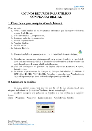 @RosaPsico 
Recursos digitales para usar con PDI 
Rosa Mª González Mayoral 
Psicóloga Educativa y Sanitaria 
e-mail: rosa.dpto.orientacion@gmail.com 
1 
ALGUNOS RECURSOS PARA UTILIZAR 
CON PIZARRA DIGITAL 
1. Cómo descargarse cualquier video de Internet. 
Pasos a seguir: 
1. Abrir Mozilla Firefox. Si no lo tenemos tendremos que descargarlo de forma gratuita desde Google. 
2. Ir a Herramientas - Complementos. 
3. Examinar todos los complementos. 
4. Buscar: help download. 
5. Añadir a Firefox. 
6. Instalar ahora. 
7. Reiniciar Firefox. 
8. Una vez instalado este programa aparecerá en Mozilla el siguiente símbolo 
9. Cuando entremos en una página con videos se activará (es decir, se pondrá de color y en movimiento) y desde la flecha que se encuentra en el lado derecho del símbolo podremos descargar el vídeo rápidamente. 
10. Una vez descargado lo guardaré en alguna ubicación: Escritorio, Carpeta, Pendrive, etc… 
11. Lo normal es guardarlo en flv. Aunque no consigas abrir el video, SÍ PODRÁS HACERLO DESDE NOTEBOOK. Para abrir el vídeo fuera de Notebook será necesario que descarges en tu ordenador el programa gratuito FLV. 
2. Grabadora de sonidos. 
Se puede grabar sonido (con mi voz, con la voz de mis alumnos/as…) para después incluirlo en un documento Notebook. Veamos un ejemplo: 
Windows incorpora una grabadora de Sonidos, a la cual se llega de la siguiente forma: 
Inicio – Programas – Accesorios – Entretenimiento – Grabadora de Sonidos 
 