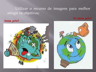 Utilizar o recurso de imagens para melhor
atingir os objetivos;
Desse jeito?
Ou desse jeito?
 