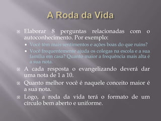  Elaborar 8 perguntas relacionadas com o
autoconhecimento. Por exemplo:
 Você têm mais sentimentos e ações boas do que ruins?
 Você frequentemente ajuda os colegas na escola e a sua
família em casa? Quanto maior a frequência mais alta é
a sua nota.
 A cada resposta o evangelizando deverá dar
uma nota de 1 a 10.
 Quanto melhor você é naquele conceito maior é
a sua nota.
 Logo, a roda da vida terá o formato de um
círculo bem aberto e uniforme.
 