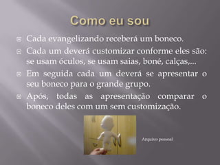  Cada evangelizando receberá um boneco.
 Cada um deverá customizar conforme eles são:
se usam óculos, se usam saias, boné, calças,...
 Em seguida cada um deverá se apresentar o
seu boneco para o grande grupo.
 Após, todas as apresentação comparar o
boneco deles com um sem customização.
Arquivo pessoal
 