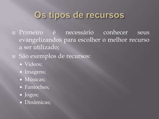  Primeiro é necessário conhecer seus
evangelizandos para escolher o melhor recurso
a ser utilizado;
 São exemplos de recursos:
 Videos;
 Imagens;
 Músicas;
 Fantoches;
 Jogos;
 Dinâmicas;
 