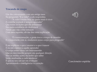 Trocando de roupa
Um dia conversando com um amigo meu
Eu perguntei: "E a vida?", e ele respondeu
- "A vida é muito boa, eu quero mais é viver
E a minha vontade é sempre aprender"
Que todas as lições que ele armazenar
Em outra existência ele desfrutará
Ainda que seja como intuição
Com meu espanto, ele me deu uma explicação
- "É a reencarnação, a gente troca a roupa de montão
E o importante está aí, mudamos nosso corpo para progredir"
E me explicou o que é morrer e o que é nascer
E eu não esperava aquilo aprender
O corpo então virou um instrumentão
Que eu movimento sempre em qualquer direção
Mas as minha ações, eu tenho que saber
Serão analisadas a cada anoitecer
É que eu sou um ser em evolução
Aprimorando a inteligência e o coração
Cancioneiro espírita
 