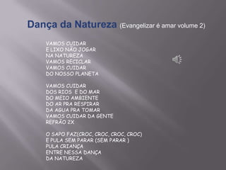 Dança da Natureza (Evangelizar é amar volume 2)
VAMOS CUIDAR
E LIXO NÃO JOGAR
NA NATUREZA
VAMOS RECICLAR
VAMOS CUIDAR
DO NOSSO PLANETA
VAMOS CUIDAR
DOS RIOS E DO MAR
DO MEIO AMBIENTE
DO AR PRA RESPIRAR
DA AGUA PRA TOMAR
VAMOS CUIDAR DA GENTE
REFRÃO 2X
O SAPO FAZ(CROC, CROC, CROC, CROC)
E PULA SEM PARAR (SEM PARAR )
PULA CRIANÇA
ENTRE NESSA DANÇA
DA NATUREZA
 