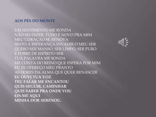 AOS PÉS DO MONTE
UM SENTIMENTO ME RONDA
NÃO SEI DIZER, TUDO É NOVO PRA MIM
MEU CORAÇÃO SE RENOVA
SINTO A ESPERANÇA INVADIR O MEU SER
QUERO SER MANSO, SER LIMPO, SER PURO
E POBRE DE ESPÍRITO SER
TUA PALAVRA ME SONDA
ME CONTA DO REINO QUE ESPERA POR MIM
EU TE OFEREÇO MEU PRANTO
AS DORES DA ALMA QUE QUER RENASCER
EU OUVI TUA VOZ
TEU FALAR ME ENCANTOU
QUIS SEGUIR, CAMINHAR
QUIS SABER PRA ONDE VOU
EIS-ME AQUI
MINHA DOR SERENOU.
 