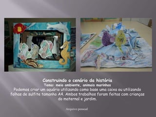 Construindo o cenário da história
Tema: meio ambiente, animais marinhos
Podemos criar um aquário utilizando como base uma caixa ou utilizando
folhas de sulfite tamanho A4. Ambos trabalhos foram feitos com crianças
do maternal e jardim.
Arquivo pessoal
 
