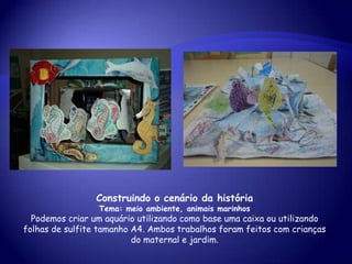 Construindo o cenário da história
Tema: meio ambiente, animais marinhos
Podemos criar um aquário utilizando como base uma caixa ou utilizando
folhas de sulfite tamanho A4. Ambos trabalhos foram feitos com crianças
do maternal e jardim.
 
