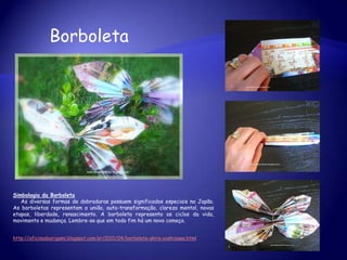 Borboleta
Simbologia da Borboleta
As diversas formas de dobraduras possuem significados especiais no Japão.
As borboletas representam a união, auto-transformação, clareza mental, novas
etapas, liberdade, renascimento. A borboleta representa os ciclos da vida,
movimento e mudança. Lembre-se que em todo fim há um novo começo.
http://oficinadoorigami.blogspot.com.br/2011/04/borboleta-akira-yoshizawa.html
 