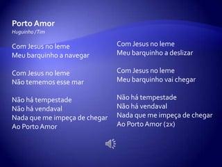 Porto Amor
Huguinho /Tim
Com Jesus no leme
Meu barquinho a navegar
Com Jesus no leme
Não tememos esse mar
Não há tempestade
Não há vendaval
Nada que me impeça de chegar
Ao Porto Amor
Com Jesus no leme
Meu barquinho a deslizar
Com Jesus no leme
Meu barquinho vai chegar
Não há tempestade
Não há vendaval
Nada que me impeça de chegar
Ao Porto Amor (2x)
 