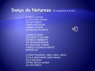 VAMOS CUIDAR
E LIXO NÃO JOGAR
NA NATUREZA
VAMOS RECICLAR
VAMOS CUIDAR
DO NOSSO PLANETA
VAMOS CUIDAR
DOS RIOS E DO MAR
DO MEIO AMBIENTE
DO AR PRA RESPIRAR
DA ÁGUA PRA TOMAR
VAMOS CUIDAR DA GENTE
REFRÃO 2X
O SAPO FAZ(CROC, CROC, CROC, CROC)
E PULA SEM PARAR (SEM PARAR )
PULA CRIANÇA
ENTRE NESSA DANÇA
DA NATUREZA
Dança da Natureza (Evangelizar é amar)
 