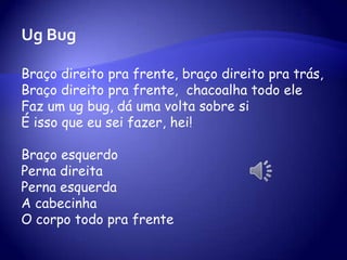 Ug Bug
Braço direito pra frente, braço direito pra trás,
Braço direito pra frente, chacoalha todo ele
Faz um ug bug, dá uma volta sobre si
É isso que eu sei fazer, hei!
Braço esquerdo
Perna direita
Perna esquerda
A cabecinha
O corpo todo pra frente
 