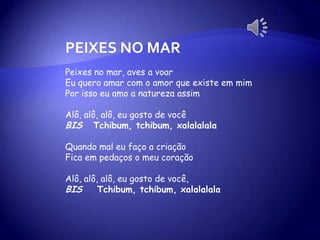 PEIXES NO MAR
Peixes no mar, aves a voar
Eu quero amar com o amor que existe em mim
Por isso eu amo a natureza assim
Alô, alô, alô, eu gosto de você
BIS Tchibum, tchibum, xalalalala
Quando mal eu faço a criação
Fica em pedaços o meu coração
Alô, alô, alô, eu gosto de você,
BIS Tchibum, tchibum, xalalalala
 