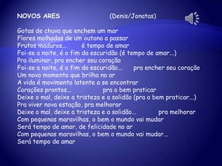 NOVOS ARES (Denis/Jonatas)
Gotas de chuva que enchem um mar
Flores molhadas de um outono a passar
Frutos maduros... é tempo de amar
Foi-se a noite, é o fim da escuridão (é tempo de amar...)
Pra iluminar, pra encher seu coração
Foi-se a noite, é o fim da escuridão... pra encher seu coração
Um novo momento que brilha no ar
A vida é movimento latente a se encontrar
Corações prontos... pra o bem praticar
Deixe o mal, deixe a tristeza e a solidão (pra o bem praticar...)
Pra viver nova estação, pra melhorar
Deixe o mal, deixe a tristeza e a solidão... pra melhorar
Com pequenas maravilhas, o bem o mundo vai mudar
Será tempo de amar, de felicidade no ar
Com pequenas maravilhas, o bem o mundo vai mudar...
Será tempo de amar
 