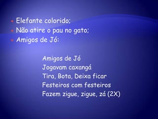  Elefante colorido;
 Não atire o pau no gato;
 Amigos de Jó:
Amigos de Jó
Jogavam caxangá
Tira, Bota, Deixa ficar
Festeiros com festeiros
Fazem zigue, zigue, zá (2X)
 
