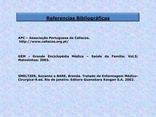 Referencias Bibliográficas
SMELTZER, Suzanne e BARE, Brenda. Tratado de Enfermagem Médico-
Cirurgica-9.ed. Rio de janeiro: Editora Guanabara Koogan S.A. 2002.
GEM - Grande Enciclopédia Médica – Saúde da Familia; Vol.5;
Matosinhos; 2003.
APC – Associação Portuguesa de Celíacos.
http://www.celiacos.org.pt/
 