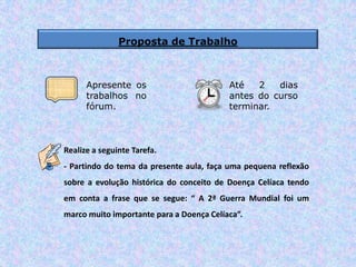 Proposta de Trabalho
Realize a seguinte Tarefa.
- Partindo do tema da presente aula, faça uma pequena reflexão
sobre a evolução histórica do conceito de Doença Celíaca tendo
em conta a frase que se segue: “ A 2ª Guerra Mundial foi um
marco muito importante para a Doença Celíaca”.
Apresente os
trabalhos no
fórum.
Até 2 dias
antes do curso
terminar.
 