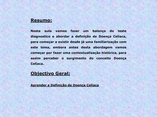 Resumo:
Nesta aula vamos fazer um balanço do teste
diagnostico e abordar a definição de Doença Celíaca,
para começar a existir desde já uma familiarização com
este tema, embora antes desta abordagem vamos
começar por fazer uma contextualização histórica, para
assim perceber o surgimento do conceito Doença
Celíaca.
Objectivo Geral:
Aprender a Definição de Doença Celíaca
 