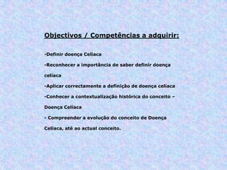 Objectivos / Competências a adquirir:
-Definir doença Celíaca
-Reconhecer a importância de saber definir doença
celíaca
-Aplicar correctamente a definição de doença celíaca
-Conhecer a contextualização histórica do conceito –
Doença Celíaca
- Compreender a evolução do conceito de Doença
Celíaca, até ao actual conceito.
 