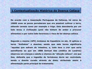 1.Contextualização Histórica da Doença Celíaca
De acordo com a Associação Portuguesa de Celíacos, há cerca de
10000 anos os povos perceberam que era possível cultivar a terra,
obtendo cereais como por exemplo o trigo. Esta descoberta por um
lado levou à civilização (pois não tinham de andar a procurar
alimentos) e por outro lado favoreceu o risco de ter doença celíaca.
Segundo a mesma (APC) Aretaeus da Capadócia no séc. II aplicou o
terno “Koiliakos” a doentes, sendo que este termo significaria
“aqueles que sofrem do intestino, e, tudo leva a crer que seria
semelhante ao que em 1888 Samuel Gee (médico de Londres)
observou em crianças e adulto e chamou de “afecção celíaca”, em que
Gee, defendia que a ingestão de farináceos devia ser controlada,
sendo o doente curado através da dieta, atribuindo assim à
alimentação parte principal do tratamento.
 