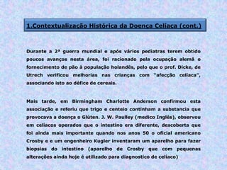 1.Contextualização Histórica da Doença Celíaca (cont.)
Durante a 2ª guerra mundial e após vários pediatras terem obtido
poucos avanços nesta área, foi racionado pela ocupação alemã o
fornecimento de pão à população holandês, pelo que o prof. Dicke, de
Utrech verificou melhorias nas crianças com “afecção celíaca”,
associando isto ao défice de cereais.
Mais tarde, em Birmingham Charlotte Anderson confirmou esta
associação e referiu que trigo e centeio continham a substancia que
provocava a doença o Glúten. J. W. Paulley (medico Inglês), observou
em celíacos operados que o intestino era diferente, descoberta que
foi ainda mais importante quando nos anos 50 o oficial americano
Crosby e e um engenheiro Kugler inventaram um aparelho para fazer
biopsias do intestino (aparelho de Crosby que com pequenas
alterações ainda hoje é utilizado para diagnostico de celíaco)
 