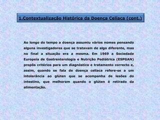 1.Contextualização Histórica da Doença Celíaca (cont.)
Ao longo do tempo a doença assumiu vários nomes pensando
alguns investigadores que se tratavam de algo diferente, mas
no final a situação era a mesma. Em 1969 a Sociedade
Europeia de Gastrenterologia e Nutrição Pediátrica (ESPGAN)
propôs critérios para um diagnóstico e tratamento correcto e,
assim, quando se fala de doença celíaca refere-se a um
intolerância ao glúten que se acompanha de lesões do
intestino, que melhoram quando o glúten é retirado da
alimentação.
 