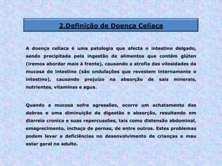 2.Definição de Doença Celíaca
A doença celíaca é uma patologia que afecta o intestino delgado,
sendo precipitada pela ingestão de alimentos que contêm glúten
(iremos abordar mais à frente), causando a atrofia das vilosidades da
mucosa do intestino (são ondulações que revestem internamente o
intestino), causando prejuízo na absorção de sais minerais,
nutrientes, vitaminas e agua.
Quando a mucosa sofre agressões, ocorre um achatamento das
dobras e uma diminuição da digestão e absorção, resultando em
diarreia cronica e suas repercussões, tais como distensão abdominal,
emagrecimento, inchaço de pernas, de entre outros. Estes problemas
podem levar a deficiências no desenvolvimento de crianças e mau
estar geral no adulto.
 