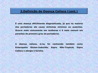 2.Definição de Doença Celíaca (cont.)
É uma doença dificilmente diagnosticada, já que na maioria
dos portadores ela causa sintomas mínimos ou ausentes.
Ocorre mais comumente em mulheres e é mais comum em
parentes de primeiro grau de portadores.
A doença celíaca, é/ou foi conhecida também como
Enteropatia Gluten-Induzida; Espru Não-Tropical; Espru
Celíaco e alergia à farinha.
 