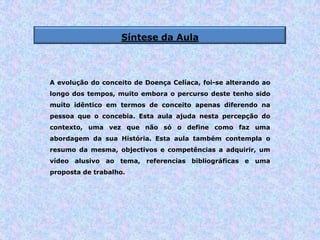 Síntese da Aula
A evolução do conceito de Doença Celíaca, foi-se alterando ao
longo dos tempos, muito embora o percurso deste tenho sido
muito idêntico em termos de conceito apenas diferendo na
pessoa que o concebia. Esta aula ajuda nesta percepção do
contexto, uma vez que não só o define como faz uma
abordagem da sua História. Esta aula também contempla o
resumo da mesma, objectivos e competências a adquirir, um
vídeo alusivo ao tema, referencias bibliográficas e uma
proposta de trabalho.
 