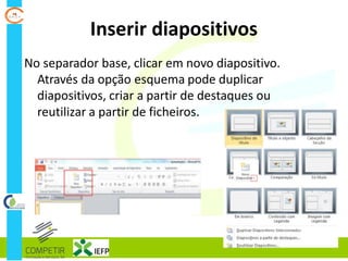 Inserir diapositivos
No separador base, clicar em novo diapositivo.
Através da opção esquema pode duplicar
diapositivos, criar a partir de destaques ou
reutilizar a partir de ficheiros.
 