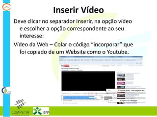 Inserir Vídeo
Deve clicar no separador Inserir, na opção vídeo
e escolher a opção correspondente ao seu
interesse:
Vídeo da Web – Colar o código “incorporar” que
foi copiado de um Website como o Youtube.
 