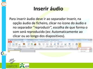 Inserir áudio
Para inserir áudio deve ir ao separador Inserir, na
opção áudio de ficheiro, clicar no ícone do áudio e
no separador “reproduzir”, escolha de que forma o
som será reproduzido (ex: Automaticamente ao
clicar ou ao longo dos diapositivos).
 