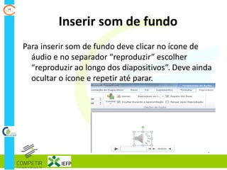 Inserir som de fundo
Para inserir som de fundo deve clicar no ícone de
áudio e no separador “reproduzir” escolher
“reproduzir ao longo dos diapositivos”. Deve ainda
ocultar o ícone e repetir até parar.
 