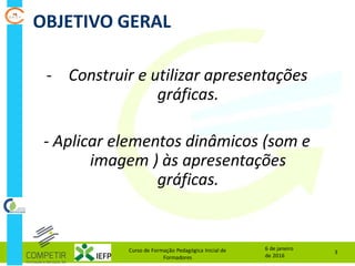OBJETIVO GERAL
6 de janeiro
de 2016
Curso de Formação Pedagógica Inicial de
Formadores
3
- Construir e utilizar apresentações
gráficas.
- Aplicar elementos dinâmicos (som e
imagem ) às apresentações
gráficas.
 