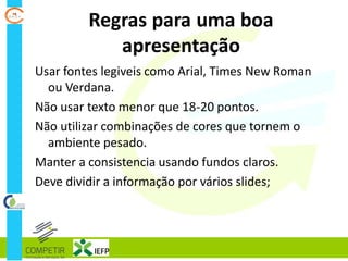 Regras para uma boa
apresentação
Usar fontes legiveis como Arial, Times New Roman
ou Verdana.
Não usar texto menor que 18-20 pontos.
Não utilizar combinações de cores que tornem o
ambiente pesado.
Manter a consistencia usando fundos claros.
Deve dividir a informação por vários slides;
 