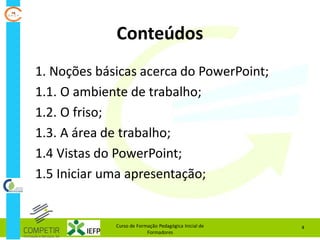 Curso de Formação Pedagógica Inicial de
Formadores
4
Conteúdos
1. Noções básicas acerca do PowerPoint;
1.1. O ambiente de trabalho;
1.2. O friso;
1.3. A área de trabalho;
1.4 Vistas do PowerPoint;
1.5 Iniciar uma apresentação;
 