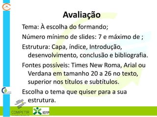 Avaliação
Tema: À escolha do formando;
Número mínimo de slides: 7 e máximo de ;
Estrutura: Capa, índice, Introdução,
desenvolvimento, conclusão e bibliografia.
Fontes possíveis: Times New Roma, Arial ou
Verdana em tamanho 20 a 26 no texto,
superior nos títulos e subtítulos.
Escolha o tema que quiser para a sua
estrutura.
 