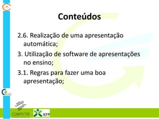 Conteúdos
2.6. Realização de uma apresentação
automática;
3. Utilização de software de apresentações
no ensino;
3.1. Regras para fazer uma boa
apresentação;
 