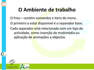 O Ambiente de trabalho
O friso – contém comandos e itens do menu.
O primeiro a estar disponivel é o separador base.
Cada separador está relacionado com um tipo de
actividade, como inserção de multimédia ou
aplicação de animações a objectos.
 