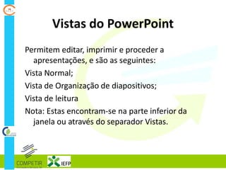 Vistas do PowerPoint
Permitem editar, imprimir e proceder a
apresentações, e são as seguintes:
Vista Normal;
Vista de Organização de diapositivos;
Vista de leitura
Nota: Estas encontram-se na parte inferior da
janela ou através do separador Vistas.
 