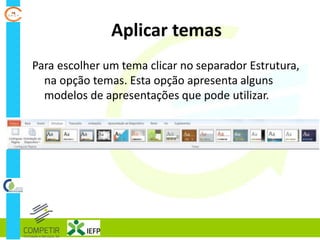 Aplicar temas
Para escolher um tema clicar no separador Estrutura,
na opção temas. Esta opção apresenta alguns
modelos de apresentações que pode utilizar.
 