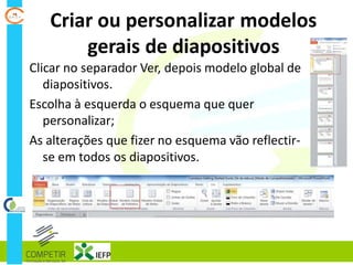 Criar ou personalizar modelos
gerais de diapositivos
Clicar no separador Ver, depois modelo global de
diapositivos.
Escolha à esquerda o esquema que quer
personalizar;
As alterações que fizer no esquema vão reflectir-
se em todos os diapositivos.
 