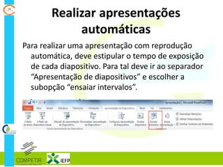 Realizar apresentações
automáticas
Para realizar uma apresentação com reprodução
automática, deve estipular o tempo de exposição
de cada diapositivo. Para tal deve ir ao separador
“Apresentação de diapositivos” e escolher a
subopção “ensaiar intervalos”.
 