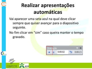 Realizar apresentações
automáticas
Vai aparecer uma seta azul na qual deve clicar
sempre que quiser avançar para o diapositivo
seguinte.
No fim clicar em “sim” caso queira manter o tempo
gravado.
 