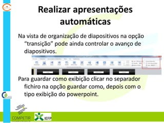 Realizar apresentações
automáticas
Na vista de organização de diapositivos na opção
“transição” pode ainda controlar o avanço de
diapositivos.
Para guardar como exibição clicar no separador
fichiro na opção guardar como, depois com o
tipo exibição do powerpoint.
 